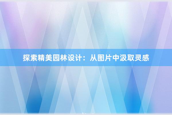 探索精美园林设计：从图片中汲取灵感